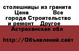 столешницы из гранита › Цена ­ 17 000 - Все города Строительство и ремонт » Другое   . Астраханская обл.